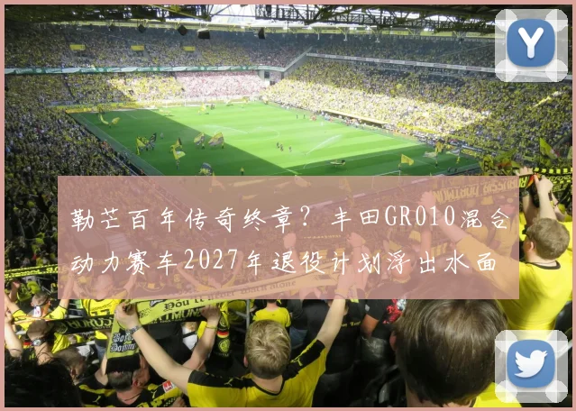 勒芒百年传奇终章？丰田GR010混合动力赛车2027年退役计划浮出水面