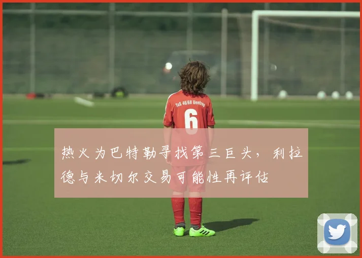 热火为巴特勒寻找第三巨头，利拉德与米切尔交易可能性再评估