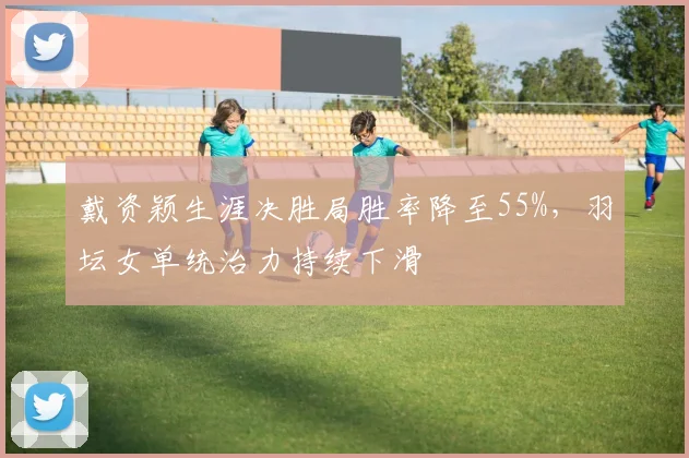 戴资颖生涯决胜局胜率降至55%，羽坛女单统治力持续下滑