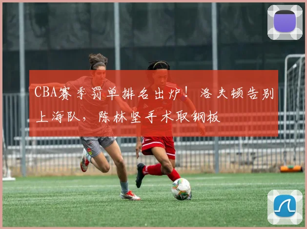CBA赛季罚单排名出炉！洛夫顿告别上海队，陈林坚手术取钢板