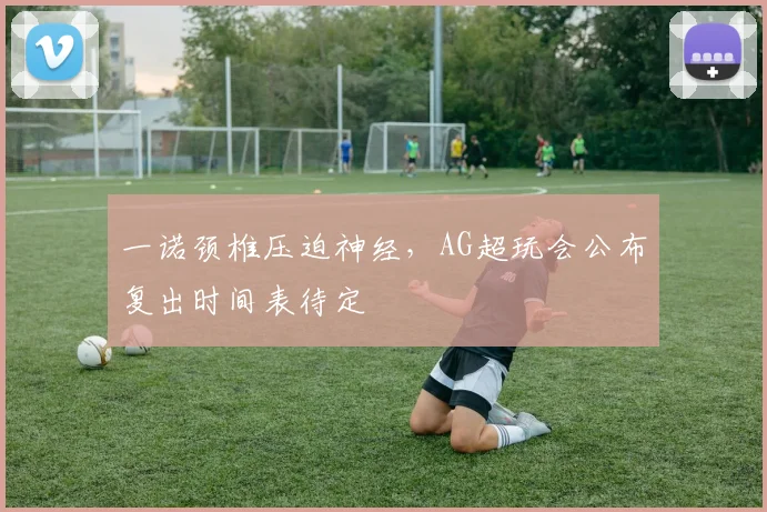 一诺颈椎压迫神经，AG超玩会公布复出时间表待定