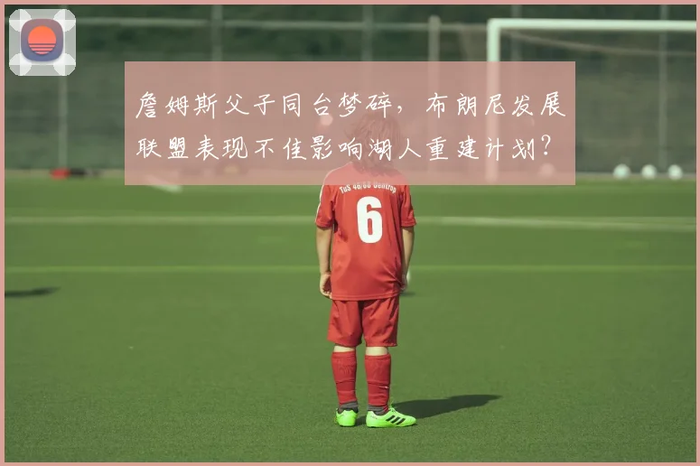詹姆斯父子同台梦碎，布朗尼发展联盟表现不佳影响湖人重建计划？