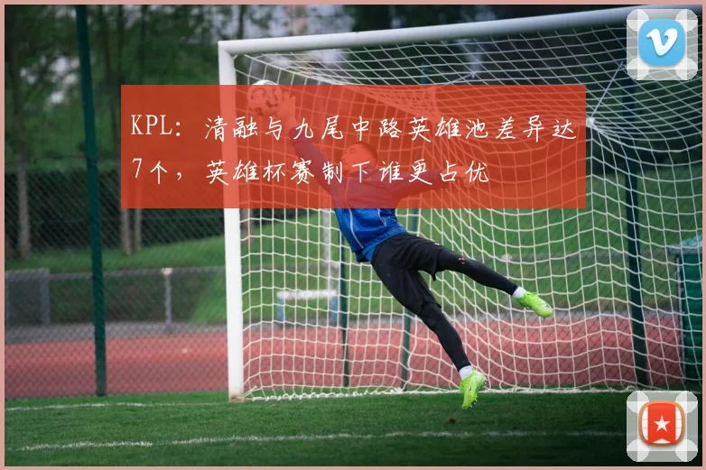 KPL：清融与九尾中路英雄池差异达7个，英雄杯赛制下谁更占优